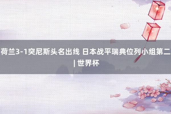 荷兰3-1突尼斯头名出线 日本战平瑞典位列小组第二 | 世界杯