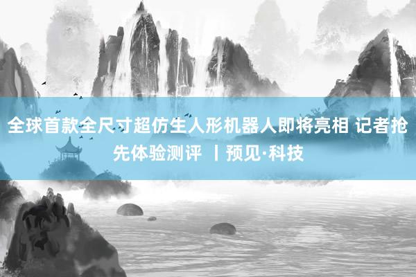 全球首款全尺寸超仿生人形机器人即将亮相 记者抢先体验测评 丨预见·科技