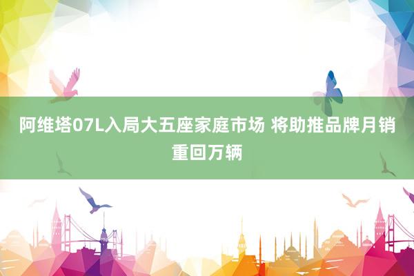阿维塔07L入局大五座家庭市场 将助推品牌月销重回万辆
