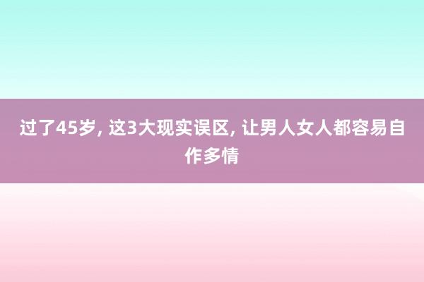 过了45岁, 这3大现实误区, 让男人女人都容易自作多情