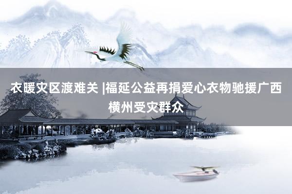 衣暖灾区渡难关 |福延公益再捐爱心衣物驰援广西横州受灾群众