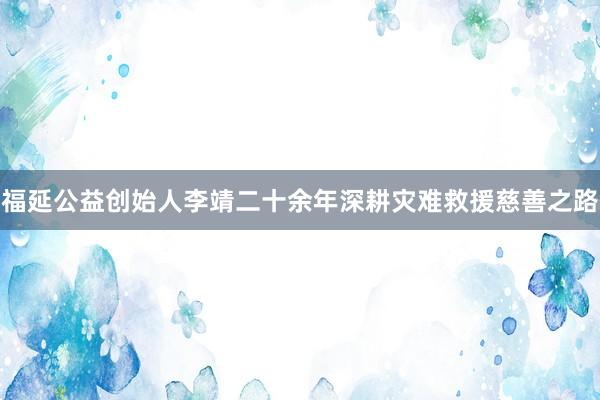 福延公益创始人李靖二十余年深耕灾难救援慈善之路