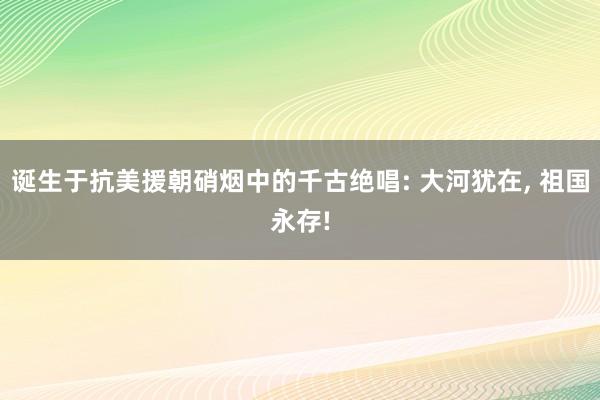 诞生于抗美援朝硝烟中的千古绝唱: 大河犹在, 祖国永存!