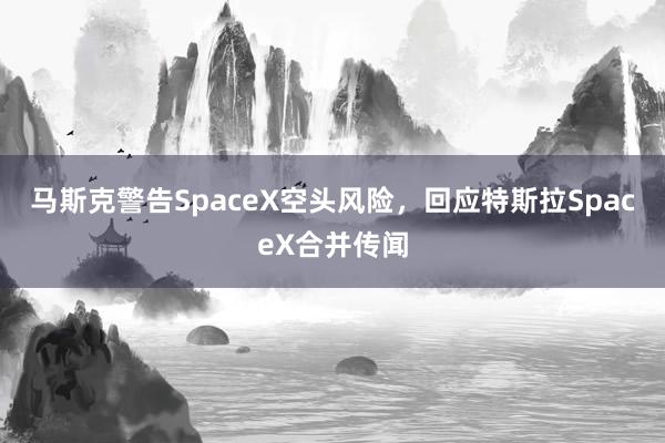 马斯克警告SpaceX空头风险，回应特斯拉SpaceX合并传闻