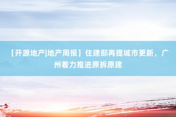 【开源地产|地产周报】住建部再提城市更新，广州着力推进原拆原建
