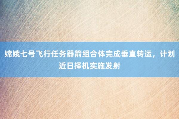 嫦娥七号飞行任务器箭组合体完成垂直转运，计划近日择机实施发射