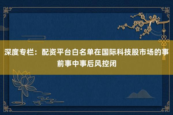 深度专栏：配资平台白名单在国际科技股市场的事前事中事后风控闭