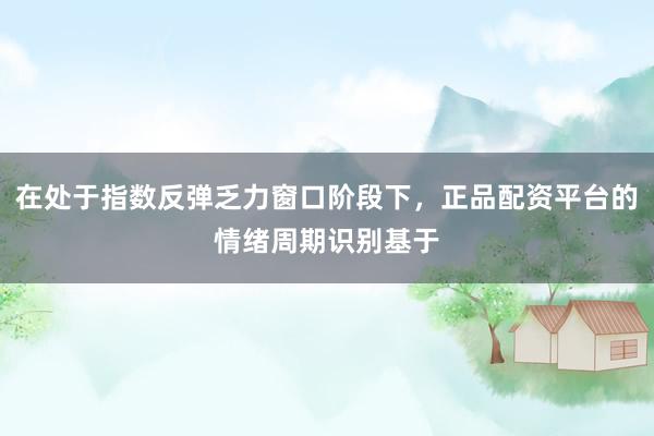 在处于指数反弹乏力窗口阶段下，正品配资平台的情绪周期识别基于