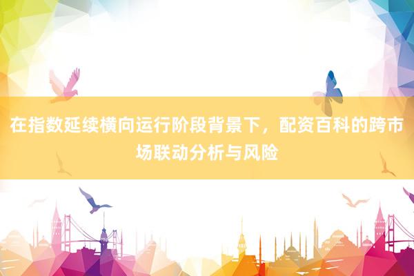 在指数延续横向运行阶段背景下，配资百科的跨市场联动分析与风险
