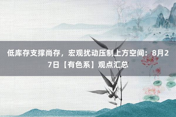 低库存支撑尚存，宏观扰动压制上方空间：8月27日【有色系】观点汇总