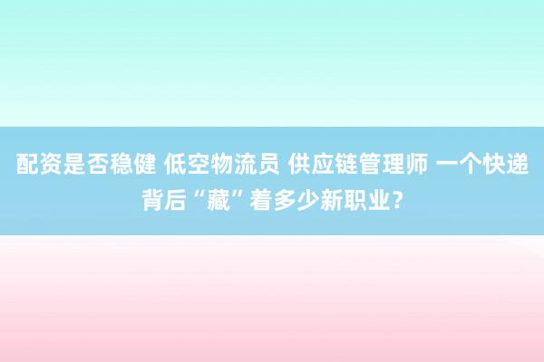 配资是否稳健 低空物流员 供应链管理师 一个快递背后“藏”着多少新职业？