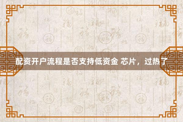 配资开户流程是否支持低资金 芯片，过热了