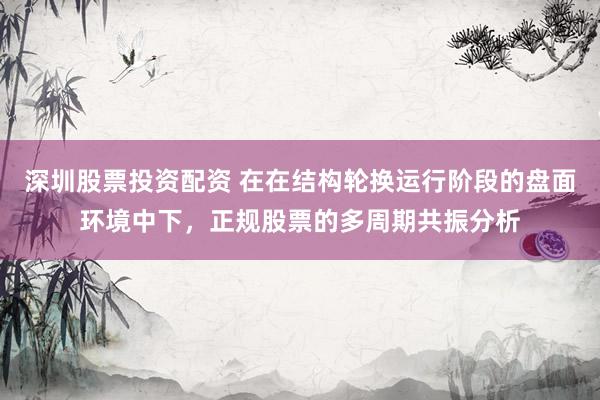 深圳股票投资配资 在在结构轮换运行阶段的盘面环境中下，正规股票的多周期共振分析