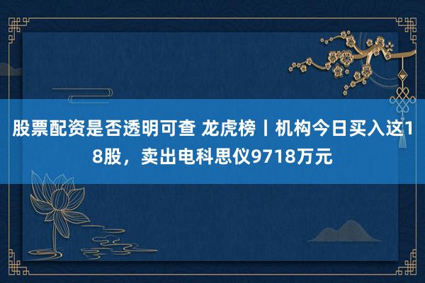 股票配资是否透明可查 龙虎榜丨机构今日买入这18股，卖出电科思仪9718万元
