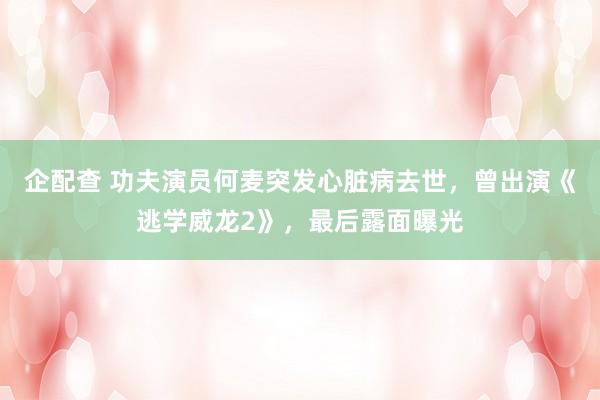 企配查 功夫演员何麦突发心脏病去世，曾出演《逃学威龙2》，最后露面曝光