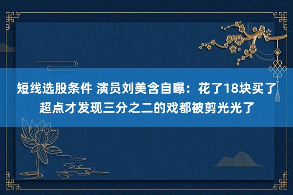 短线选股条件 演员刘美含自曝：花了18块买了超点才发现三分之二的戏都被剪光光了