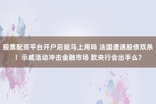 股票配资平台开户后能马上用吗 法国遭遇股债双杀！示威活动冲击金融市场 欧央行会出手么？