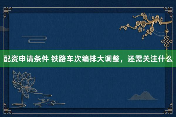 配资申请条件 铁路车次编排大调整，还需关注什么