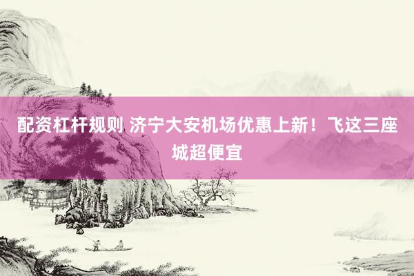 配资杠杆规则 济宁大安机场优惠上新！飞这三座城超便宜
