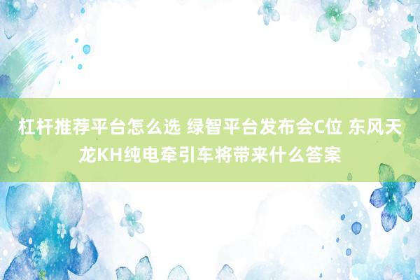 杠杆推荐平台怎么选 绿智平台发布会C位 东风天龙KH纯电牵引车将带来什么答案