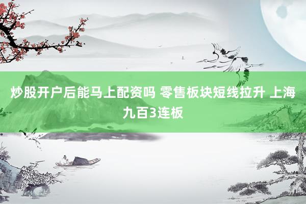 炒股开户后能马上配资吗 零售板块短线拉升 上海九百3连板