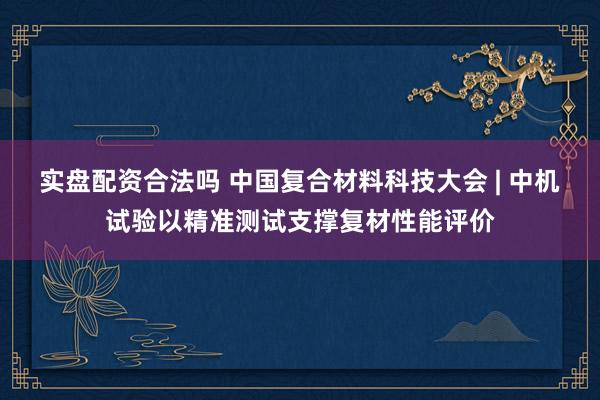实盘配资合法吗 中国复合材料科技大会 | 中机试验以精准测试支撑复材性能评价
