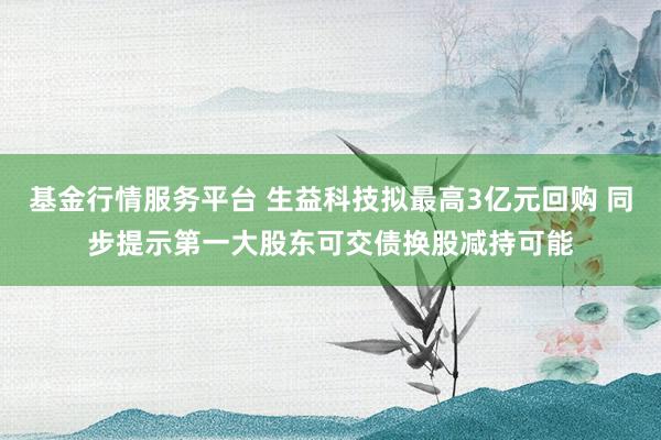 基金行情服务平台 生益科技拟最高3亿元回购 同步提示第一大股东可交债换股减持可能
