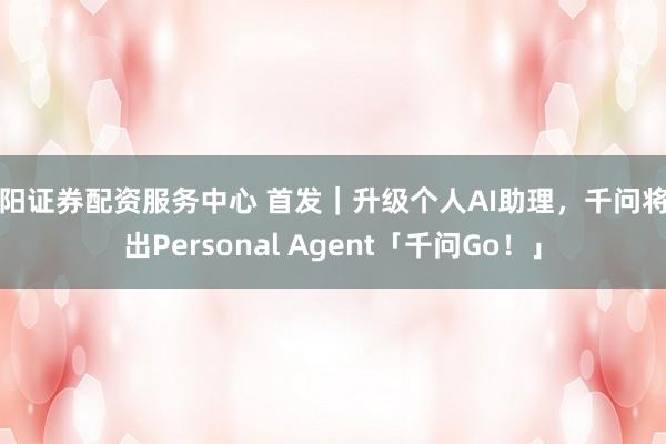贵阳证券配资服务中心 首发｜升级个人AI助理，千问将推出Personal Agent「千问Go！」
