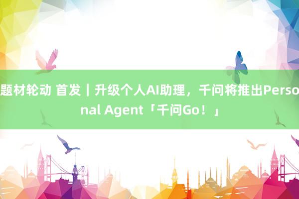 题材轮动 首发｜升级个人AI助理，千问将推出Personal Agent「千问Go！」